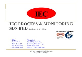 IEC
IEC PROCESS & MONITORING
SDN BHD (Co. Reg. No. 659239-A)
Certified to ISO 9001:2008
MS ISO/IEC Guide
62:1999 QS 161220006
CB 05
MSNo.44100082371
Fabrication:
Lot 3892, Jalan 4D,
Kampung Baru Subang,
40150 Shah Alam.
Tel/Fax : +603-7859 9263
IEC PROCESS & MONITORING SDN BHD
Copyright Reserved © 2010 1
Office:
The Centum
Block C-03-21,
Ara Damansara
url : iecpm.com
 