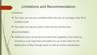 Limitations and Recommendation
Limitations:
 The robot can only be controlled within the area of coverage of the Wi-Fi
enabled router
 The robot can only be used in a flat and dry infrastructure
Recommendation:
 Additional work can be done to extend the capability of the robot by
including a work-head that will enable the use of the robot for full
deployment of fiber through sewer as well as routine maintenance.
 