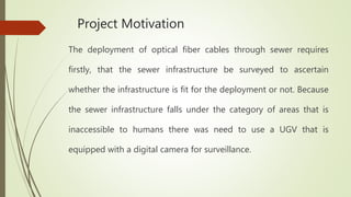 Project Motivation
The deployment of optical fiber cables through sewer requires
firstly, that the sewer infrastructure be surveyed to ascertain
whether the infrastructure is fit for the deployment or not. Because
the sewer infrastructure falls under the category of areas that is
inaccessible to humans there was need to use a UGV that is
equipped with a digital camera for surveillance.
 