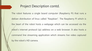 Project Description contd.
The robot features a single board computer (Raspberry Pi) that runs a
debian distribution of linux called “Raspbian”. The Raspberry Pi which is
the heart of the robot hosts a webpage which can be accessed via the
robot’s internet protocol (ip) address on a web browser. It also hosts a
command line streaming application which streams live video captured
by the robot’s HD camera.
 