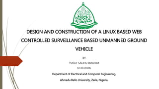 DESIGN AND CONSTRUCTION OF A LINUX BASED WEB
CONTROLLED SURVEILLANCE BASED UNMANNED GROUND
VEHICLE
BY
YUSUF SALIHU IBRAHIM
U11EE1006
Department of Electrical and Computer Engineering,
Ahmadu Bello University, Zaria, Nigeria.
 