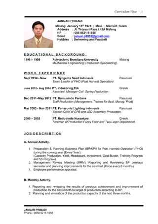 Curriculum Vitae
JANUAR PRIBADI
Malang, January 13th
1978 ; Male ; Married ; Islam
Address : Jl. Tirtasari Raya I / 8A Malang
HP : 085 8521 61558
Email : januar.p2010@gmail.com
Hobbies : Swimming and Football
E D U C A T I O N A L B A C K G R O U N D
1996 – 1999 Polytechnic Brawijaya University Malang
Mechanical Engineering (Production Specializing).
W O R K E X P E R I E N C E
Sept 2014 - Now PT. Syngenta Seed Indonesia Pasuruan
Team Leader of PHO (Post Harvest Operation)
June 2012– Aug 2014 PT. Indospring,Tbk Gresik
Assistant. Manager Coil Spring Production
Dec 2011–May 2012 PT. Domusindo Perdana Pasuruan
Staff Production (Management Trainee for Asst. Manag. Prod)
Mar 2003 - Nov 2011 PT. Panasonic Lighting Indonesia Pasuruan
Section Chief of GPB and LED Assembly Production.
2000 – 2003 PT. Redtroindo Nusantara Gresik
Foreman of Production Fancy Floor and Two Layer Department.
J O B D E S C R I B T I O N
A. Annual Activity.
1. Preparation & Planning Business Plan (BP/KPI) for Post Harvest Operation (PHO)
during the coming year (Every Year).
(Capacity Production, Yield, Headcount, Investment, Cost Buster, Training Program
and 5S Program).
2. Management Review Meeting (MRM), Reporting and Reviewing BP previous
semester and planning improvements for the next half (Once every 6 months).
3. Employee performance appraisal.
B. Monthly Activity.
1. Reporting and reviewing the results of previous achievement and improvement of
production for the next month to target of production according to BP.
2. Planning and simulation of the production capacity of the next three months.
JANUAR PRIBADI
Phone : 0858 5216 1558
1
 