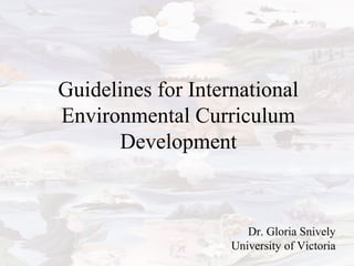 Guidelines for International
Environmental Curriculum
Development
Dr. Gloria Snively
University of Victoria
 