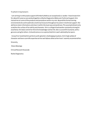 To whomit mayConcern:
I am writinginenthusiasticsupportof KimberlyWallsasan exceptional co-worker.Ihave knownKim
for about8.5 yearsas we workedtogetheratRoche DiagnosticsMolecularTechnical Support.Kim
trainedme on some of the productsand procedureswithinmyrole.Beyondthe formal training
environmentshe continuedtobe a technical resource throughoutmycareerintechnical support.Her
abilitytoretaininformationandshare itwithinthe teamwasextraordinary.Thisaccomplishmentonly
scratchesthe surface of herabilityandcharacter. Kimisa diligenthardworkerconstantlystrivingfor
excellence.Kimdoesnotletherthirstforknowledge ruleherlife.She isascientifichumanist,witha
genuine caringforothers.Itshouldcome as no surprise that Kimiswell-admiredbyherpeers.
I knowfirst-handthatKimperformswithaplombinchallengingsituations.Kim’shighcaliberof
character and keenscientificexpertisesetherwell above othersatherlevel.Iwarmlyrecommendher.
Sincerely,
Diana Wasonga
Clinical ResearchAssociate
Roche Diagnostics
 