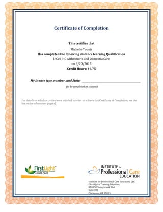 My license type, number, and State:
(to be completed by student)
Institute for Professional Care Education, LLC
Dba aQuire Training Solutions,
8740 SE Sunnybrook Blvd
Suite 300
Clackamas, OR 97015
Certificate of Completion
This certifies that
Michelle Younis
Has completed the following distance learning Qualification
IPCed-HC Alzheimer's and Dementia Care
on 6/20/2015
Credit Hours: 46.75
For details on which activities were satisfied in order to achieve this Certificate of Completion, see the
list on the subsequent page(s).
 