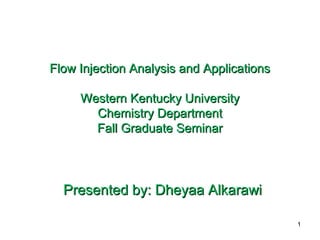 Flow Injection Analysis and ApplicationsFlow Injection Analysis and Applications
Western Kentucky UniversityWestern Kentucky University
Chemistry DepartmentChemistry Department
Fall Graduate SeminarFall Graduate Seminar
Presented by: Dheyaa AlkarawiPresented by: Dheyaa Alkarawi
1
 