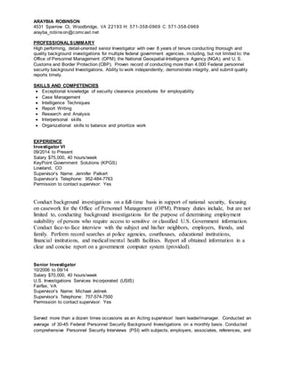 ARAYBIA ROBINSON 
4531 Sparrow Ct, Woodbridge, VA 22193 H: 571-358-0969 C: 571-358-0969 
arayba_robinson@comcast.net 
PROFESSIONALSUMMARY 
High performing, detail-oriented senior Investigator with over 8 years of tenure conducting thorough and 
quality background investigations for multiple federal government agencies, including, but not limited to: the 
Office of Personnel Management (OPM); the National Geospatial-Intelligence Agency (NGA); and U. S. 
Customs and Border Protection (CBP). Proven record of conducting more than 4,000 Federal personnel 
security background Investigations. Ability to work independently, demonstrate integrity, and submit quality 
reports timely. 
SKILLS AND COMPETENCIES 
 Exceptional knowledge of security clearance procedures for employability 
 Case Management 
 Intelligence Techniques 
 Report Writing 
 Research and Analysis 
 Interpersonal skills 
 Organizational skills to balance and prioritize work 
EXPERIENCE 
Investigator VI 
09/2014 to Present 
Salary $75,000, 40 hours/week 
KeyPoint Government Solutions (KPGS) 
Loveland, CO 
Supervisor’s Name: Jennifer Palkert 
Supervisor’s Telephone: 952-484-7763 
Permission to contact supervisor: Yes 
Conduct background investigations on a full-time basis in support of national security, focusing 
on casework for the Office of Personnel Management (OPM). Primary duties include, but are not 
limited to, conducting background investigations for the purpose of determining employment 
suitability of persons who require access to sensitive or classified U.S. Government information. 
Conduct face-to-face interview with the subject and his/her neighbors, employers, friends, and 
family. Perform record searches at police agencies, courthouses, educational institutions, 
financial institutions, and medical/mental health facilities. Report all obtained information in a 
clear and concise report on a government computer system (provided). 
Senior Investigator 
10/2006 to 09/14 
Salary $70,000, 40 hours/week 
U.S. Investigations Services Incorporated (USIS) 
Fairfax, VA 
Supervisor’s Name: Michael Jelinek 
Supervisor’s Telephone: 757-574-7500 
Permission to contact supervisor: Yes 
Served more than a dozen times occasions as an Acting supervisor/ team leader/manager. Conducted an 
average of 30-45 Federal Personnel Security Background Investigations on a monthly basis. Conducted 
comprehensive Personnel Security Interviews (PSI) with subjects, employers, associates, references, and 
 