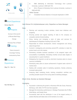 • MBA (Marketing & Information Technology) from Lucknow
University, Lucknow in 2009 with 72%
• B.Sc. (Physics & Chemistry) from Lucknow University, Lucknow in
2006 with 60%
Other Course:
• Completed Advance Diploma in Computer Application in 2008
Work Experience
Since May'15
Previous
Experience
May’13 - Nov’14
Nov’09-May’13
Getit Stores Pvt Ltd(Askmebazaar.com), Rajasthan as Sales Manager
Role:
• Planning and executing in-store activities, brand level initiatives and
budgeting
• Ensuring prompt and regular reporting of data to the company on
competitor activity & brand building
• Hiring, training and managing a team of sales and services for
Askmebazaar for Rajasthan handling 6 SO and 2 TSM
• Responsible for Vendor development, Vendor management and driving
sales through them
• Involved in strategizing and promoting several BTL activities to make the
product reach out to the masses
• Overseeing complete business operations in the assigned region with
accountability of profitability, forecasting monthly/ annual sales targets, &
executing them in a given timeframe
• Strategizing the long-term as well as short-term business plans to ensure
maximum profitability
• Developing sales plans to assure achievement of agreed sales volume &
market share
• Dealing with complete sales & marketing operations, thereby achieving
increased sales growth
• Analyzing latest marketing trends, tracking competitors’ activities and
providing valuable inputs for fine tuning sales & marketing strategies
Bharti Airtel, Mumbai as Assistant Manager
Highlights:
• Successful in delivering the growth on Business KPIs like Gross, Revenue,
M2 Decay, LSO, SSO, HV FR more than expected
• Managed the tremendous performance in Strategic Parameters like R Offer,
Airtel Money, and Quality Gross
• Successfully dealt with the distribution in one of the largest territory of
western Mumbai with Sales team of 25 members (3 on rolls)
Communicator Innovator
Training
Parle Universe &
Coverage Training
conducted by Parle
Products Private Ltd
Projects
Survey on the Launch
of Minute Maid Pulpy
Orange
Business Plan of Retail
Food Chain
 