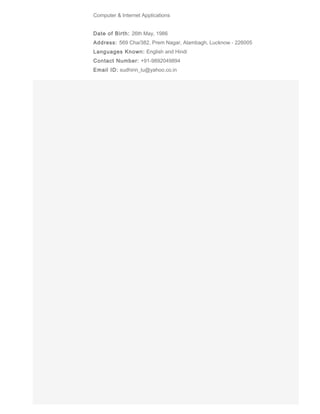 Computer & Internet Applications
Date of Birth: 26th May, 1986
Address: 569 Cha/382, Prem Nagar, Alambagh, Lucknow - 226005
Languages Known: English and Hindi
Contact Number: +91-9892049894
Email ID: sudhirin_lu@yahoo.co.in
 