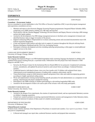 3505 N. Valley St.
Arlington, VA 22207
Megan W. Broughan
meganbroughan@gmail.com
U.S. Citizen
Mobile: 918.520.0704
Public Trust
EXPERIENCE
eGLOBALTECH 2/2014-Present
Consultant – Procurement Analyst
Act as a consultant to several stakeholders in the TSA Office of Security Capabilities (OSC) to provide program management
and acquisitions consultation services.
o Maintain and report on the Electronic Baggage Screening Program programmatic Integrated Master Schedule (IMS),
comprising every EBSP initiative totaling over 10K tasks and activities.
o Work directly with the Checked Baggage Technology Division Director and Deputy Director to develop a IMS strategy
and provide regular updates.
o Assisted in the development of an IMS change management process to facilitate active management of projects and
identified business rules to trigger invocation of the process.
o Support Contracting Officer’s Representatives to ensure contracting actions and associated documentation meet with
Federal Acquisition Regulation.
o Create and maintain funds trackers and other tools in support of contracts throughout the lifecycle utilizing Oracle
Business Intelligence Dashboard and the TSA Core Accounting System.
o Participate in business development activities including authoring and presenting a white paper to extend additional
support services to the client.
LANGUAGE DEVELOPMENT PROJECT 9/2007-9/2012
University of Chicago, Chicago, Illinois
Senior Research Assistant
The Language Development Project is an NIH-funded longitudinal study examining language development in children with
unilateral brain lesions resulting from pre- or perinatal stroke. Publications from this project have been featured in TIME
Magazine and BBC News.
o Served as the Primary Contact for the Institutional Review Board (IRB) for two protocols. Completed all continuing
reviews, amendments, and updated the protocol narratives and consent forms accordingly. Conducted literature
searches.
o Conducted intensive individual in-home visits every four months with 19 children with unilateral brain injury.
Administered several standardized measures of reading skills, academic achievement, and IQ.
o Transcribed primary caregiver-child interaction (speech and gesture) from video and coded accompanying gestures
according to a highly specialized coding system.
o Wrote and implemented a training manual detailing specific procedures for task administration as a companion to task
training, which became the project standard for training.
o Participated in the fMRI scanning of children participating in a dovetailing longitudinal MRI study.
o Assisted in the development of tasks to be used as part of the in-home visits with study participants.
CHILDREN’S RESEARCH LAB 8/2005-5/2007
Trinity University, San Antonio, Texas
Senior Research Assistant
o Assisted in the design of two experiments, the creation of experimental stimuli, and ran experimental laboratory sessions
on children’s language acquisition.
o Trained new research assistants on running experimental laboratory sessions and management of other laboratory duties.
o Conducted statistical of analysis of data as part of a student research project.
DEPARTMENT OF PSYCHIATRY 6/2005-8/2005
University of Oklahoma, Tulsa
Clinical Research Assistant
Worked closely with the chairman of the Department of Psychiatry to research and coauthor, Case reports in psychiatry: Trends
and patterns (unpublished).
o Collected and managed case report data; conducted literature searches and prepared data summaries.
 