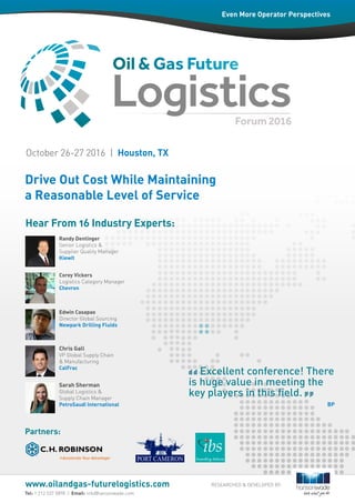 Drive Out Cost While Maintaining
a Reasonable Level of Service
Tel: 1 212 537 5898 | Email: info@hansonwade.com
www.oilandgas-futurelogistics.com
Randy Dentinger
Senior Logistics &
Supplier Quality Manager
Kiewit
Hear From 16 Industry Experts:
Partners:
Even More Operator Perspectives
October 26-27 2016 | Houston, TX
Corey Vickers
Logistics Category Manager
Chevron
Edwin Casapao
Director Global Sourcing
Newpark Drilling Fluids
Chris Gall
VP Global Supply Chain
& Manufacturing
CalFrac
Sarah Sherman
Global Logistics &
Supply Chain Manager
PetroSaudi International
RESEARCHED & DEVELOPED BY:
Excellent conference! There
is huge value in meeting the
key players in this field.
BP
 