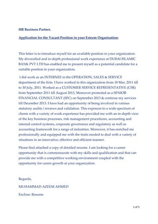 1 of 5
HR Business Partner,
Application for the Vacant Position in your Esteem Organisation:
This letter is to introduce myself for an available position in your organization.
My diversified and in-depth professional work experience at DUBAI ISLAMIC
BANK PVT LTD has enabled me to present myself as a potential candidate for a
suitable position in your organization.
I did work as an INTERNEE in the OPERATION, SALES & SERVICE
department of the firm. I have worked in this organization from 18 Mar, 2011 till
to 30 July, 2011. Worked as a CUSTOMER SERVICE REPRESENTATIVE (CSR)
from September 2011 till August 2013, Moreover promoted as a SENIOR
FINANCIAL CONSULTANT (SFC) on September 2013 & continue my services
till December 2013. I have had an opportunity of being involved in various
statutory audits / reviews and validation. This exposure to a wide spectrum of
clients with a variety of work experience has provided me with an in-depth view
of the key business processes, risk management procedures, accounting and
internal control systems, corporate governance and regulatory as well as
accounting framework for a range of industries. Moreover, it has enriched me
professionally and equipped me with the traits needed to deal with a variety of
situations in an innovative, effective and efficient manner.
Please find attached a copy of detailed resume. I am looking for a career
opportunity that is commensurate with my skills and qualification and that can
provide me with a competitive working environment coupled with the
opportunity for career growth at your organization.
Regards,
MUHAMMAD AZEEM AHMED
Enclose: Resume
 
