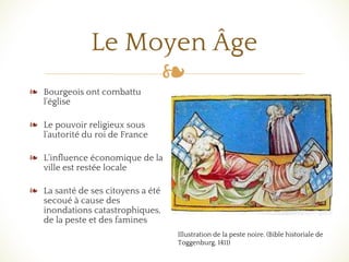 ❧
Le Moyen Âge
❧ Bourgeois ont combattu
l'église
❧ Le pouvoir religieux sous
l’autorité du roi de France
❧ L‘influence économique de la
ville est restée locale
❧ La santé de ses citoyens a été
secoué à cause des
inondations catastrophiques,
de la peste et des famines
Illustration de la peste noire. (Bible historiale de
Toggenburg, 1411)
 