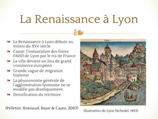 ❧
La Renaissance à Lyon
❧ La Renaissance à Lyon débute au
milieu du XVe siècle
❧ Cause: l’instauration des foires
(1420) de Lyon par le roi de France
❧ La ville devient un lieu de grand
commerce européen
❧ Grande vague de migration
(italiens)
❧ La physionomie générale de
l’agglomération lyonnaise ne se
modifie pas drastiquement.
❧ Densification du territoire
Illustration de Lyon (Schedel, 1493)
(Pelletier, Rossiaud, Bayar & Cayez, 2007)
 