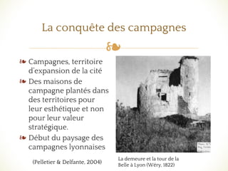 ❧
La conquête des campagnes
❧ Campagnes, territoire
d’expansion de la cité
❧ Des maisons de
campagne plantés dans
des territoires pour
leur esthétique et non
pour leur valeur
stratégique.
❧ Début du paysage des
campagnes lyonnaises
La demeure et la tour de la
Belle à Lyon (Wéry, 1822)
(Pelletier & Delfante, 2004)
 