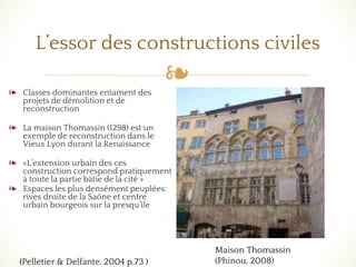 ❧
L’essor des constructions civiles
❧ Classes dominantes entament des
projets de démolition et de
reconstruction
❧ La maison Thomassin (1298) est un
exemple de reconstruction dans le
Vieux Lyon durant la Renaissance
❧ «L’extension urbain des ces
construction correspond pratiquement
à toute la partie bâtie de la cité »
❧ Espaces les plus densément peuplées:
rives droite de la Saône et centre
urbain bourgeois sur la presqu’île
(Pelletier & Delfante, 2004 p.73 )
Maison Thomassin
(Phinou, 2008)
 