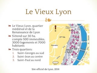 ❧
Le Vieux Lyon
❧ Le Vieux Lyon, quartier
médiéval et de la
Renaissance de Lyon
❧ S’étend sur 30 ha,
compte 500 immeubles,
3000 logements et 7000
habitants
❧ Trois quartiers:
1. Saint-Georges au sud
2. Saint-Jean au centre
3. Saint-Paul au nord
Site officiel de Lyon, 2014
N
240m
 