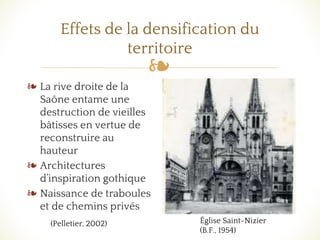❧
Effets de la densification du
territoire
❧ La rive droite de la
Saône entame une
destruction de vieilles
bâtisses en vertue de
reconstruire au
hauteur
❧ Architectures
d’inspiration gothique
❧ Naissance de traboules
et de chemins privés
Église Saint-Nizier
(B.F., 1954)
(Pelletier, 2002)
 