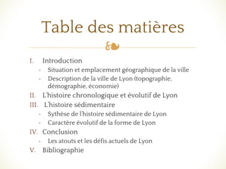 ❧
I. Introduction
• Situation et emplacement géographique de la ville
• Description de la ville de Lyon (topographie,
démographie, économie)
II. L’histoire chronologique et évolutif de Lyon
III. L’histoire sédimentaire
• Sythèse de l’histoire sédimentaire de Lyon
• Caractère évolutif de la forme de Lyon
IV. Conclusion
• Les atouts et les défis actuels de Lyon
V. Bibliographie
Table des matières
 