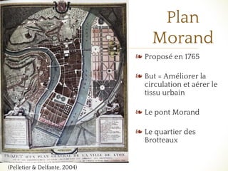 ❧
Plan
Morand
❧ Proposé en 1765
❧ But = Améliorer la
circulation et aérer le
tissu urbain
❧ Le pont Morand
❧ Le quartier des
Brotteaux
(Pelletier & Delfante, 2004)
 