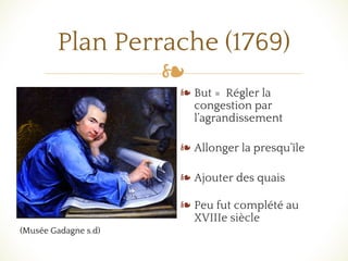 ❧
Plan Perrache (1769)
❧ But = Régler la
congestion par
l’agrandissement
❧ Allonger la presqu’île
❧ Ajouter des quais
❧ Peu fut complété au
XVIIIe siècle
(Musée Gadagne s.d)
 