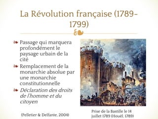 ❧
La Révolution française (1789-
1799)
❧ Passage qui marquera
profondément le
paysage urbain de la
cité
❧ Remplacement de la
monarchie absolue par
une monarchie
constitutionnelle
❧ Déclaration des droits
de l’homme et du
citoyen
Prise de la Bastille le 14
juillet 1789 (Houël, 1789)(Pelletier & Delfante, 2004)
 