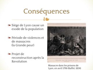 ❧
Conséquences
❧ Siège de Lyon cause un
exode de la population
❧ Période de violences et
de massacres
(la Grande peur)
❧ Projet de
reconstruction après la
Revolution
Massacre dans les prisons de
Lyon, en avril 1796 (Raffet, 1834)
 