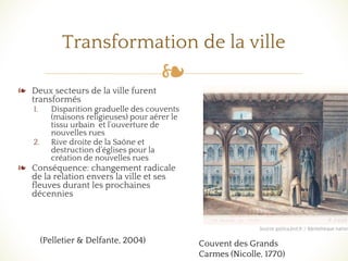 ❧
Transformation de la ville
❧ Deux secteurs de la ville furent
transformés
1. Disparition graduelle des couvents
(maisons religieuses) pour aérer le
tissu urbain et l’ouverture de
nouvelles rues
2. Rive droite de la Saône et
destruction d’églises pour la
création de nouvelles rues
❧ Conséquence: changement radicale
de la relation envers la ville et ses
fleuves durant les prochaines
décennies
(Pelletier & Delfante, 2004) Couvent des Grands
Carmes (Nicolle, 1770)
 