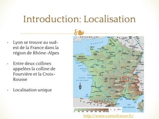 ❧
Introduction: Localisation
• Lyon se trouve au sud-
est de la France dans la
région de Rhône-Alpes
• Entre deux collines
appelées la colline de
Fourvière et la Croix-
Rousse
• Localisation unique
http://www.cartesfrance.fr/
 