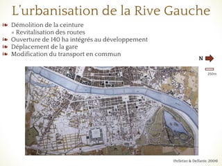 L’urbanisation de la Rive Gauche
❧ Démolition de la ceinture
= Revitalisation des routes
❧ Ouverture de 140 ha intégrés au développement
❧ Déplacement de la gare
❧ Modification du transport en commun
N
250m
(Pelletier & Delfante, 2004)
 