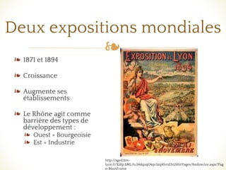 ❧
Deux expositions mondiales
❧ 1871 et 1894
❧ Croissance
❧ Augmente ses
établissements
❧ Le Rhône agit comme
barrière des types de
développement :
❧ Ouest = Bourgeoisie
❧ Est = Industrie
http://sged.bm-
lyon.fr/Edip.BML/(u34dqxq04qv3zq45vrd3o245)/Pages/Redirector.aspx?Pag
e=MainFrame
 