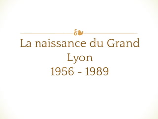 ❧
La naissance du Grand
Lyon
1956 - 1989
 