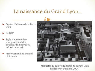 ❧❧ Centre d’affaires de la Part-
Dieu
❧ Le TGV
❧ Style Haussmanien
(élargissement des
boulevards, nouvelles
infrastructures)
❧ Préservation des anciens
bâtiments
La naissance du Grand Lyon…
Maquette du centre d’affaires de la Part-Dieu
(Pelletier et Delfante, 2004)
 