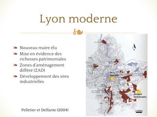 ❧
❧ Nouveau maire élu
❧ Mise en évidence des
richesses patrimoniales
❧ Zones d’aménagement
différé (ZAD)
❧ Développement des sites
industrielles
Lyon moderne
Pelletier et Delfante (2004)
 