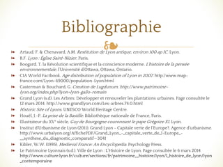 ❧❧ Artaud, F. & Chenavard, A.M. Restitution de Lyon antique, environ 100 ap JC. Lyon.
❧ B.F. Lyon : Église Saint-Nizier. Paris.
❧ Boogard, T. la Révolution scientifique et la conscience moderne. L'histoire de la pensée
environnementale. l'Université d'Ottawa, Ottawa, Ontario.
❧ CIA World Factbook. Age distribution of population of Lyon in 2007. http:/www.map-
france.com/Lyon-69000/population-Lyon.html
❧ Casterman & Bouchard, G. Creation de Lugdunum. http://www.patrimoine-
lyon.org/index.php?lyon=lyon-gallo-romain
❧ Grand Lyon (s.d). Les Arbres: Développer et renouveler les plantations urbaines. Page consultée le
12 mars 2014. http://www.grandlyon.com/Les-arbres.74.0.html
❧ Historic Site of Lyons. UNESCO World Heritage Centre.
❧ Houël, J.-P. La prise de la Bastille. Bibliothèque nationale de France, Paris.
❧ Illustrateur du XV° siècle. Guy de Bourgogne couronnant le pape Grégoire XI. Lyon.
❧ Institut d’Urbanisme de Lyon (2011). Grand Lyon - Capitale verte de l’Europe?. Agence d’urbanisme.
http://www.urbalyon.org/AffichePDF/Grand_Lyon_-_capitale_verte_de_l-Europe_-
__synthese_du_diagnostic_comparatif—3041
❧ Kibler, W.W. (1995). Medieval France: An Encyclopedia. Psychology Press.
❧ Le Patrimoine Lyonnais (s.d.). Ville de Lyon : L’Histoire de Lyon. Page consultée le 6 mars 2014
http://www.culture.lyon.fr/culture/sections/fr/patrimoine__histoire/lyon/l_histoire_de_lyon/lyon
_contemporaine
Bibliographie
 