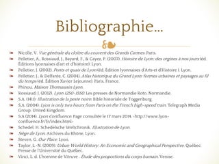 ❧❧ Nicolle, V. Vue générale du cloître du couvent des Grands Carmes. Paris.
❧ Pelletier, A., Rossiaud, J., Bayard, F., & Cayez, P. (2007). Histoire de Lyon: des orgines à nos jours (éd.
Éditions lyonnaises d'art et d'histoire). Lyon.
❧ Pelletier, J. (2002). Ponts et quais de Lyon (éd. Édition lyonnaises d'Arts et d'Histoire ). Lyon.
❧ Pelletier, J., & Delfante, C. (2004). Atlas historique du Grand Lyon: formes urbaines et paysages au fil
du temps (éd. Édition Xavier Lejeunne). Paris, France.
❧ Phinou. Maison Thomasssin Lyon.
❧ Rossiaud, J. (2012). Lyon 1250-1550. Les presses de Normandie Roto. Normandie.
❧ S.A. (1411). Illustration de la peste noire. Bible historiale de Toggenburg.
❧ S.A. (2004). Lyon is only two hours from Paris on the French high-speed train. Telegraph Media
Group. United Kingdom.
❧ S.A (2014). Lyon Confluence. Page consultée le 17 mars 2014. <http://www.lyon-
confluence.fr/fr/index.html>
❧ Schedel, H. Schedelsche Weltchronik. Illustration de Lyon.
❧ Siège de Lyon. Archives du Rhône, Lyon.
❧ Steven, G. Our Place. Lyon.
❧ Taylor, L.-N. (2009). Urban World History: An Economic and Geographical Perspective. Québec:
Presse de l'Universitié du Québec.
❧ Vinci, L. d. L'homme de Vitruve . Étude des proportions du corps humain. Venise.
Bibliographie…
 