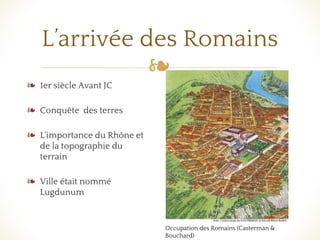 ❧
L’arrivée des Romains
❧ 1er siècle Avant JC
❧ Conquête des terres
❧ L'importance du Rhône et
de la topographie du
terrain
❧ Ville était nommé
Lugdunum
Occupation des Romains (Casterman &
Bouchard)
 