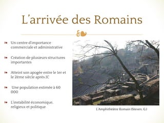 ❧
L’arrivée des Romains
❧ Un centre d'importance
commerciale et administrative
❧ Création de plusieurs structures
importantes
❧ Atteint son apogée entre le 1er et
le 2ème siècle après JC
❧ Une population estimée à 60
000
❧ L'instabilité économique,
religieux et politique
L’Amphithéâtre Romain (Steven, G.)
 
