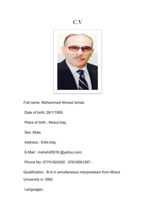 C.V
Full name: Mohammed Ahmed Ismail.
Date of birth: 26/1/1959.
Place of birth : Mosul.Iraq.
Sex :Male.
Address : Erbil.Iraq.
E-Mail : mohahd5516 @yahoo.com.
Phone No: 07701824200 . 07816581297 .
Qualification : B.A in simultaneous interpretation from Mosul
University in 1982.
Languages :
 
