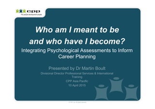 Presented by Dr Martin Boult
Divisional Director Professional Services & International
Training
CPP Asia Pacific
10 April 2015
Who am I meant to be
and who have I become?
Integrating Psychological Assessments to Inform
Career Planning
© CPP, Inc. All rights reserved
 