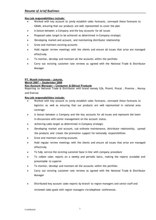 Resume of Arief Budiman
Confidential 3
Key job responsibilities include:
 Worked with key account to joinly establish sales forecasts, conveyed these forecasts to
GKAM, ensuring that our products are well represented to cover the plan
 A liaison between a Company and the key accounts for all issues
 Proposed sales target to be achieved as determined in Company strategic
 Developing market and account, and maintaining distributor relationship
 Grow and maintain existing accounts
 Hold regular review meetings with the clients and ensure all issues that arise are managed
effectively
 To monitor, develop and maintain all the accounts within the portfolio
 Carry out existing customer rate reviews as agreed with the National Trade & Distributor
Manager
PT. Wyeth Indonesia - Jakarta.
March 2007 – September 2008
Key Account Manager – Consumer & Ethical Products
Reporting to National Trade & Distributor with brand namely S26, Promil, Procal , Promise , Nursoy
and Enercal.
Key job responsibilities include:
 Worked with key account to joinly establish sales forecasts, conveyed these forecasts to
logistics as well as ensuring that our products are well represented in national area
coverage
 A liaison between a Company and the key accounts for all issues and represent the team
in discussions with senior management on the account status.
 Achieving sales target as determined in Company strategic
 Developing market and account, sub ordinate maintenance, distributor relationship, spread
the products and create the promotion support for nationally responsibilities
 Grow and maintain existing accounts
 Hold regular review meetings with the clients and ensure all issues that arise are managed
effectively
 To fully service the existing customer base in line with company procedure
 To collate sales reports on a weekly and periodic basis, making the reports available and
presentable to superior
 To monitor, develop and maintain all the accounts within the portfolio
 Carry out existing customer rate reviews as agreed with the National Trade & Distributor
Manager
 Distributed key account sales reports by branch to region managers and senior staff and
reviewed sales goals with region managers via telephone conferences.
 