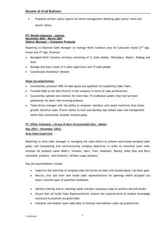 Resume of Arief Budiman
Confidential 4
 Prepared written status reports for senior management detailing open action items and
launch status.
PT. Wyeth Indonesia - Jakarta.
November 2003 - March 2007
District Manager – Consumer Products
Reporting to National Sales Manager to manage North Sumatra area for Consumer brand (3r d
Age,
Procal and 4th
Age, Promise)
 Managed North Sumatra territory consisting of 5 cities Medan, Pekanbaru, Batam, Padang and
Aceh
 Manage and lead a team of 5 sales supervisors and 15 sales people
 Coordinated distributor network
Major Accomplishment
 Consistently achieved 100% of sales quota and qualified for Leadership Sales Team.
 Finished 2006 as the best District in the company in terms of sales achievement.
 Successfully opened new markets for more than 15 traditional outlets that had not been
penetrated for years with existing products
 Team driven manager with the ability to empower members and create incentives that foster
growth and drive sales. Proven ability to train and develop top-ranked sales and management
teams that consistently exceeds revenue goals.
PT. Effem Indonesia ( Group of Mars Incorporated USA) - Medan
May 2001 – November 2003:
Area Sales Supervisor
Reporting to Area sales manager in managing the sales efforts to achieve and exceed assigned sales
goals; and interpreting and communicating company objectives in order to maximize team sales
revenue for products name M&M’s, Snickers, Mars, Twix, Maltesers, Bounty, Milky Way and Dove
(chocolate product), and Starburst, Skittles (sugar product).
Key job responsibilities include:
 Supervise the activities of assigned sales territories to meet and exceed yearly sub team goal.
 Recruit, hire and train new inside sales representatives for openings within assigned sub
team; maintain pool of qualified candidates.
 Identify training and/or coaching needs and plan necessary steps to achieve desired results.
 Ensure that all Inside Sales Representatives achieve the required level of product knowledge
necessary to promote assigned titles.
 Interpret and analyze team sales data to forecast and enhance sales rep productivity.
 