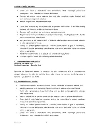 Resume of Arief Budiman
Confidential 5
 Create and foster a motivational work environment, which encourages professional
development, team collaboration and high performance.
 Complete all required reports regarding sales and sales campaigns, market feedback and
team territory management activities.
 Manage assigned team travel expense budget.
 Cover open territories by making sales calls to generate new business or to close pending
business, solicit market feedback and manuscript leads.
 Complete staff assessment and performance appraisal documents.
 Responsible for management of account assignment activities, including adjustments, dispute
resolution and account investigation.
 Work with editorial and marketing staff to prioritize sales campaigns and to provide solutions
to sales representatives' needs.
 Identify and confront performance issues - including communication of gaps in performance,
coaching to improve performance, clearly setting expectations and taking further disciplinary
action as appropriate.
 Maintain expert knowledge of all product and content delivery systems.
 Train and supervise interns and temporary staff as applicable.
PT. Almanda Nuansa Cipta - Medan
February 1997 –May 2001
Regional Supervisor – Sumatra Area
Reporting to Operational Manager in managing the sales achievement efforts; communicating
company objectives in order to maximize team sales revenue for garment branded products ;
Personal Style, Colorbox and M2000
Key job responsibilities include:
 To ensure that products articles (designated fashion) completely available on seasonal basis
 Maintaining upkeep of all equipment (fixtures) and interior/exterior of physical facility
 Assist sales representatives in developing long term and daily territory plans that optimize
time and resources.
 Identify training and/or coaching needs and plan necessary steps to achieve desired results.
 Ensure that all Inside Sales Representatives achieve the required level of product knowledge
necessary to promote assigned titles.
 Identify and confront performance issues - including communication of gaps in performance,
coaching to improve performance, clearly setting expectations and taking further disciplinary
action as appropriate.
 Create and foster a motivational work environment, which encourages professional
development, team collaboration and high performance.
 