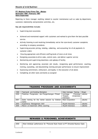 Resume of Arief Budiman
Confidential 6
PT. Matahari Putra Prima Tbk. - Medan
November 1995 –February 1997
Store Supervisor
Reporting to Store manager anything related to counter maintenance such as sales by department,
customers relationship and promotion activities, etc.
Key job responsibilities include:
 Supervising store associates
 Achieved and maintained rapport with customers and worked to give them the best possible
service.
 Actively listening to and resolving (immediately and at the store level) customer complaints
according to company procedures
 Supervising accurate pricing, totaling, collecting, and accounting for of all payments &
customer orders
 Ensuring appropriate and efficient staffing levels of store at all times
 Energizing associates to drive sales, control costs, and deliver superior service
 Maintaining and supervising cleanliness and upkeep of facility
 Monitoring and appraising associate job results, recognizing good performance; coaching,
training, counseling, and documenting training and poor performance to ensure improvement
 Expressing commitment, enthusiasm, and loyalty in the execution of all duties
 Completing all other tasks and duties as assigned
TRAINING PROGRAMS AND ASSIGNMENTS
1999 Teamwork and Building Motivation Dale Carnegie Training Bogor
2000 Pelatihan, Pengenalan, dan Pengembangan Pribadi Lembaga Psikologi
Terapan, Universitas
Indonesia
Jakarta
2001 Sales training for the trainer session by Graham
Carter
Mars Corporation Jakarta
2003 Supervisory Management Skill Wyeth Indonesia Jakarta
2005 Return on Investment (ROI) coaching Wyeth Indonesia Jakarta
REWARDS & PERSONNEL ACHIEVEMENTS
2000 Best individual performance for “Personal Style “brand at PT Almanda Nuansa Cipta
 