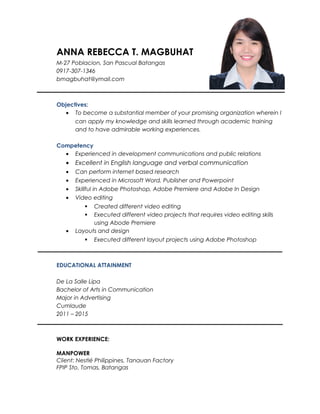 ANNA REBECCA T. MAGBUHAT
M-27 Poblacion, San Pascual Batangas
0917-307-1346
bmagbuhat@ymail.com
Objectives:
• To become a substantial member of your promising organization wherein I
can apply my knowledge and skills learned through academic training
and to have admirable working experiences.
Competency
• Experienced in development communications and public relations
• Excellent in English language and verbal communication
• Can perform internet based research
• Experienced in Microsoft Word, Publisher and Powerpoint
• Skillful in Adobe Photoshop, Adobe Premiere and Adobe In Design
• Video editing
 Created different video editing
 Executed different video projects that requires video editing skills
using Abode Premiere
• Layouts and design
 Executed different layout projects using Adobe Photoshop
EDUCATIONAL ATTAINMENT
De La Salle Lipa
Bachelor of Arts in Communication
Major in Advertising
Cumlaude
2011 – 2015
WORK EXPERIENCE:
MANPOWER
Client: Nestlé Philippines, Tanauan Factory
FPIP Sto. Tomas, Batangas
 