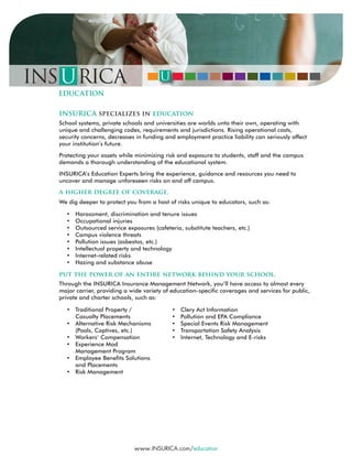 INSURICA specializes in education
School systems, private schools and universities are worlds unto their own, operating with
unique and challenging codes, requirements and jurisdictions. Rising operational costs,
security concerns, decreases in funding and employment practice liability can seriously affect
your institution’s future.
Protecting your assets while minimizing risk and exposure to students, staff and the campus
demands a thorough understanding of the educational system.
INSURICA’s Education Experts bring the experience, guidance and resources you need to
uncover and manage unforeseen risks on and off campus.
a higher degree of coverage.
We dig deeper to protect you from a host of risks unique to educators, such as:
• Harassment, discrimination and tenure issues
• Occupational injuries
• Outsourced service exposures (cafeteria, substitute teachers, etc.)
• Campus violence threats
• Pollution issues (asbestos, etc.)
• Intellectual property and technology
• Internet-related risks
• Hazing and substance abuse
put the power of an entire network behind your school.
Through the INSURICA Insurance Management Network, you’ll have access to almost every
major carrier, providing a wide variety of education-specific coverages and services for public,
private and charter schools, such as:
• Traditional Property /
Casualty Placements
• Alternative Risk Mechanisms
(Pools, Captives, etc.)
• Workers’ Compensation
• Experience Mod
Management Program
• Employee Benefits Solutions
and Placements
• Risk Management
www.INSURICA.com/education
• Clery Act Information
• Pollution and EPA Compliance
• Special Events Risk Management
• Transportation Safety Analysis
• Internet, Technology and E-risks
 