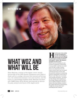 INTERVIEW
whatwozand
whatwillbeSteve Wozniak, inventor of the Apple I and II, led the
second day of the 2015 Gartner Symposium and ITXpo in
Dubai with an onstage interview that covered self-driving
cars, the relationship between man and machine, and the
future in a technology-enabled world. Wozniak sat down
with CNME Editor Annie Bricker post-keynote to discuss
the past, present and future of the digital world.
Steve Wozniak
H
ow has your view on the
concept of singularity –
the idea that intelligence
will become increasingly
non-biological and that machines
will begin to “think” like humans -
changed over the years?
When I was first introduced to the
concept of singularity I denied that
it was possible. I said that we would
never be able to make a human
brain as we don’t know how the
brain is wired. Then I was on a panel
with Ray Kurzweil in Vienna. We
discussed his methods on predicting,
based on exponential curves such as
Moore’s Law. These are an accurate
way to predict the future – you don’t
see the change until it happens. At
first things change slowly, and then
all of a sudden it happens. I became a
believer then that machines would, in
fact, achieve that level of consciousness.
I fought the concept at first, but I
eventually became a believer.
24 JUNE 2015 www.cnmeonline.com
 