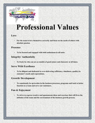 Professional Values
Love
- For the team to love themselves correctly and focus on the needs of others with
absolute passion.
Presence
- To be focused and engaged with bold enthusiasm in all tasks.
Integrity/ Authenticity
- To freely be who you are as models of good nature and character at all times.
Serve With Excellence
- To be diligent and dedicated to over-delivering (efficiency, timeliness, quality) in
customer’s needs and expectations.
Growth/ Development
- To consistently be up-to-date in the business processes, programs and tools to better
function as a team and serve our customers.
Fun & Enjoyment
- To strive to express creative and spontaneous ideas and exercises that will liven the
attitudes of the team and the environment of the business growth process.
 