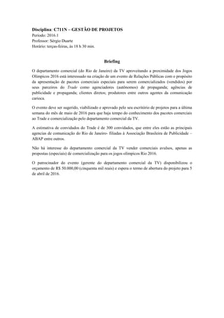 Disciplina: C711N – GESTÃO DE PROJETOS
Período: 2016.1
Professor: Sérgio Duarte
Horário: terças-feiras, às 18 h 30 min.
Briefing
O departamento comercial (do Rio de Janeiro) da TV aproveitando a proximidade dos Jogos
Olímpicos 2016 está interessado na criação de um evento de Relações Públicas com o propósito
da apresentação de pacotes comerciais especiais para serem comercializados (vendidos) por
seus parceiros do Trade como agenciadores (autônomos) de propaganda; agências de
publicidade e propaganda; clientes diretos; produtores entre outros agentes da comunicação
carioca.
O evento deve ser sugerido, viabilizado e aprovado pelo seu escritório de projetos para a última
semana do mês de maio de 2016 para que haja tempo do conhecimento dos pacotes comerciais
ao Trade e comercialização pelo departamento comercial da TV.
A estimativa de convidados do Trade é de 300 convidados, que entre eles estão as principais
agencias de comunicação do Rio de Janeiro- filiadas à Associação Brasileira de Publicidade –
ABAP entre outros.
Não há interesse do departamento comercial da TV vender comerciais avulsos, apenas as
propostas (especiais) de comercialização para os jogos olímpicos Rio 2016.
O patrocinador do evento (gerente do departamento comercial da TV) disponibilizou o
orçamento de R$ 50.000,00 (cinquenta mil reais) e espera o termo de abertura do projeto para 5
de abril de 2016.