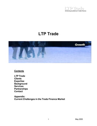 Achieving excellence in trade finance 
LTP Trade 
Contents 
LTP Trade 
Clients 
Expertise 
Background 
Services 
Partnerships 
Contact 
Appendix: 
Current Challenges in the Trade Finance Market 
1 May 2005 
 